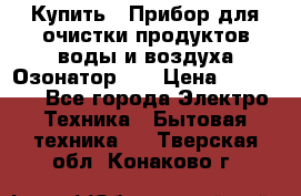 Купить : Прибор для очистки продуктов,воды и воздуха.Озонатор    › Цена ­ 25 500 - Все города Электро-Техника » Бытовая техника   . Тверская обл.,Конаково г.